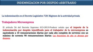 La indemnización en el Decreto Legislativo 728: Régimen de la actividad privada
Trabajadores Microempresa
El artículo 56 del Decreto Supremo 013-2013-Produce señala que el importe de la
indemnización por despido injustificado para el trabajador de la microempresa es
equivalente a 10 remuneraciones diarias por cada año completo de servicios con un
máximo de noventa 90 remuneraciones diarias. Las fracciones de año se abonan por
dozavos.
INDEMNIZACION POR DESPIDO ARBITRARIO
 