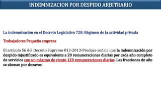 La indemnización en el Decreto Legislativo 728: Régimen de la actividad privada
Trabajadores Pequeña empresa
El artículo 56 del Decreto Supremo 013-2013-Produce señala que la indemnización por
despido injustificado es equivalente a 20 remuneraciones diarias por cada año completo
de servicios con un máximo de ciento 120 remuneraciones diarias. Las fracciones de año
se abonan por dozavos.
INDEMNIZACION POR DESPIDO ARBITRARIO
 