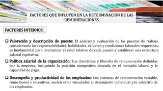 FACTORES QUE INFLUYEN EN LA DETERMINACIÓN DE LAS
REMUNERACIONES
FACTORES INTERNOS:
 Valoración y descripción de puesto: El análisis y evaluación de los puestos de trabajo,
considerando las responsabilidades, habilidades, esfuerzo y condiciones laborales requeridas,
es fundamental para determinar el valor relativo de cada puesto y establecer una estructura
salarial equitativa.
 Política salarial de la organización: Las directrices y filosofía de remuneración definidas
por la empresa, incluyendo la posición competitiva deseada en el mercado laboral y la
capacidad de pago.
 Desempeño y productividad de los empleados: Los sistemas de remuneración variable,
como bonos e incentivos, suelen estar vinculados al desempeño individual y/o colectivo de
los empleados.
 