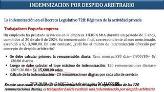 La indemnización en el Decreto Legislativo 728: Régimen de la actividad privada
Trabajadores Pequeña empresa
Un empleado ha prestado servicios en la empresa TIERRA MIA durante un período de 5 años,
cumplidos al 30 de abril de 2024. Su remuneración final, correspondiente al mes mencionado,
ascendió a S/. 3,900.00. En este contexto, ¿cuál fue el monto de indemnización ofrecido por
concepto de despido arbitrario?
 Se debe calcular primero la remuneración diaria: Rem. mensual/30 días=3,900/30= S/.
130.00 diarios
 Luego se debe calcular el tope máximo de indemnización: 120 remuneraciones diarias=
120*130.00= S/. 15,600.00 soles
 Cálculo de la indemnización=20 remuneraciones diarias por cada año de servicio
20*130.00=S/. 2,600* 5 años de servicio=S/. 13,000.00
En este caso como el cálculo de la indemnización no supera el tope máximo de las 120
remuneraciones diarias, el trabajador habría recibido una indemnización por despido arbitrario
INDEMNIZACION POR DESPIDO ARBITRARIO
 