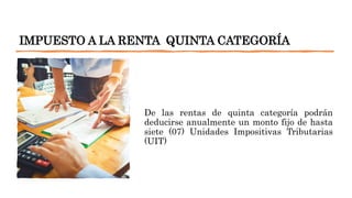 IMPUESTO A LA RENTA QUINTA CATEGORÍA
De las rentas de quinta categoría podrán
deducirse anualmente un monto fijo de hasta
siete (07) Unidades Impositivas Tributarias
(UIT)
 