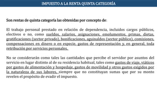 Son rentas de quinta categoría las obtenidas por concepto de:
El trabajo personal prestado en relación de dependencia, incluidos cargos públicos,
electivos o no, como sueldos, salarios, asignaciones, emolumentos, primas, dietas,
gratificaciones (sector privado), bonificaciones, aguinaldos (sector público), comisiones,
compensaciones en dinero o en especie, gastos de representación y, en general, toda
retribución por servicios personales.
No se considerarán como tales las cantidades que percibe el servidor por asuntos del
servicio en lugar distinto al de su residencia habitual, tales como gastos de viaje, viáticos
por gastos de alimentación y hospedaje, gastos de movilidad y otros gastos exigidos por
la naturaleza de sus labores, siempre que no constituyan sumas que por su monto
revelen el propósito de evadir el impuesto.
IMPUESTO A LA RENTA QUINTA CATEGORÍA
 