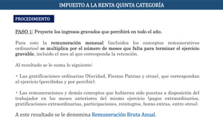 PROCEDIMIENTO
PASO 1: Proyecte los ingresos gravados que percibirá en todo el año.
Para esto la remuneración mensual (incluidos los conceptos remunerativos
ordinarios) se multiplica por el número de meses que falta para terminar el ejercicio
gravable, incluido el mes al que corresponda la retención.
Al resultado se le suma lo siguiente:
• Las gratificaciones ordinarias (Navidad, Fiestas Patrias y otras), que correspondan
al ejercicio (percibidas y por percibir).
• Las remuneraciones y demás conceptos que hubieran sido puestas a disposición del
trabajador en los meses anteriores del mismo ejercicio (pagos extraordinarios,
gratificaciones extraordinarias, participaciones, reintegros, horas extras, entre otros).
A este resultado se le denomina Remuneración Bruta Anual.
IMPUESTO A LA RENTA QUINTA CATEGORÍA
 