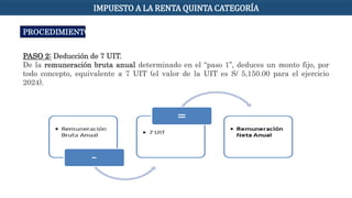 PROCEDIMIENTO
PASO 2: Deducción de 7 UIT.
De la remuneración bruta anual determinado en el “paso 1”, deduces un monto fijo, por
todo concepto, equivalente a 7 UIT (el valor de la UIT es S/ 5,150.00 para el ejercicio
2024).
IMPUESTO A LA RENTA QUINTA CATEGORÍA
 