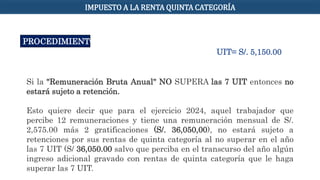IMPUESTO A LA RENTA QUINTA CATEGORÍA
PROCEDIMIENTO
Si la "Remuneración Bruta Anual" NO SUPERA las 7 UIT entonces no
estará sujeto a retención.
Esto quiere decir que para el ejercicio 2024, aquel trabajador que
percibe 12 remuneraciones y tiene una remuneración mensual de S/.
2,575.00 más 2 gratificaciones (S/. 36,050,00), no estará sujeto a
retenciones por sus rentas de quinta categoría al no superar en el año
las 7 UIT (S/ 36,050.00 salvo que perciba en el transcurso del año algún
ingreso adicional gravado con rentas de quinta categoría que le haga
superar las 7 UIT.
UIT= S/. 5,150.00
 