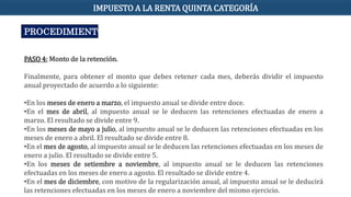 PROCEDIMIENTO
PASO 4: Monto de la retención.
Finalmente, para obtener el monto que debes retener cada mes, deberás dividir el impuesto
anual proyectado de acuerdo a lo siguiente:
•En los meses de enero a marzo, el impuesto anual se divide entre doce.
•En el mes de abril, al impuesto anual se le deducen las retenciones efectuadas de enero a
marzo. El resultado se divide entre 9.
•En los meses de mayo a julio, al impuesto anual se le deducen las retenciones efectuadas en los
meses de enero a abril. El resultado se divide entre 8.
•En el mes de agosto, al impuesto anual se le deducen las retenciones efectuadas en los meses de
enero a julio. El resultado se divide entre 5.
•En los meses de setiembre a noviembre, al impuesto anual se le deducen las retenciones
efectuadas en los meses de enero a agosto. El resultado se divide entre 4.
•En el mes de diciembre, con motivo de la regularización anual, al impuesto anual se le deducirá
las retenciones efectuadas en los meses de enero a noviembre del mismo ejercicio.
IMPUESTO A LA RENTA QUINTA CATEGORÍA
 