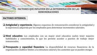 FACTORES QUE INFLUYEN EN LA DETERMINACIÓN DE LAS
REMUNERACIONES
FACTORES INTERNOS:
 Antigüedad y experiencia: Algunos esquemas de remuneración consideran la antigüedad y
la experiencia adquirida por los empleados para determinar incrementos salariales.
 Nivel educativo: Los empleados con un mayor nivel educativo suelen tener mayores
habilidades y conocimientos, lo que les permite acceder a puestos de trabajo mejor
remunerados.
 Presupuesto y capacidad financiera: La disponibilidad de recursos financieros de la
organización establece límites a la estructura salarial y los aumentos que se pueden otorgar.
 