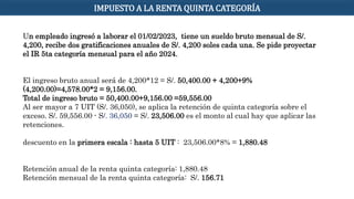 Un empleado ingresó a laborar el 01/02/2023, tiene un sueldo bruto mensual de S/.
4,200, recibe dos gratificaciones anuales de S/. 4,200 soles cada una. Se pide proyectar
el IR 5ta categoría mensual para el año 2024.
El ingreso bruto anual será de 4,200*12 = S/. 50,400.00 + 4,200+9%
(4,200.00)=4,578.00*2 = 9,156.00.
Total de ingreso bruto = 50,400.00+9,156.00 =59,556.00
Al ser mayor a 7 UIT (S/. 36,050), se aplica la retención de quinta categoría sobre el
exceso. S/. 59,556.00 - S/. 36,050 = S/. 23,506.00 es el monto al cual hay que aplicar las
retenciones.
descuento en la primera escala : hasta 5 UIT : 23,506.00*8% = 1,880.48
Retención anual de la renta quinta categoría: 1,880.48
Retención mensual de la renta quinta categoría: S/. 156.71
IMPUESTO A LA RENTA QUINTA CATEGORÍA
 