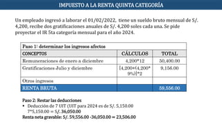 Un empleado ingresó a laborar el 01/02/2022, tiene un sueldo bruto mensual de S/.
4,200, recibe dos gratificaciones anuales de S/. 4,200 soles cada una. Se pide
proyectar el IR 5ta categoría mensual para el año 2024.
Paso 1: determinar los ingresos afectos
CONCEPTOS CÁLCULOS TOTAL
Remuneraciones de enero a diciembre 4,200*12 50,400.00
Gratificaciones Julio y diciembre [4,200+(4,200*
9%)]*2
9,156.00
Otros ingresos
RENTA BRUTA 59,556.00
Paso 2: Restar las deducciones
 Deducción de 7 UIT (UIT para 2024 es de S/. 5,150.00
7*5,150.00 = S/. 36,050.00
Renta neta gravable: S/. 59,556.00 -36,050.00 = 23,506.00
IMPUESTO A LA RENTA QUINTA CATEGORÍA
 