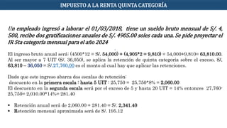 Un empleado ingresó a laborar el 01/03/2018, tiene un sueldo bruto mensual de S/. 4,
500, recibe dos gratificaciones anuales de S/. 4905.00 soles cada una. Se pide proyectar el
IR 5ta categoría mensual para el año 2024
.
El ingreso bruto anual será: (4500*12 = S/. 54,000) + (4,905*2 = 9,810) = 54,000+9,810= 63,810.00.
Al ser mayor a 7 UIT (S/. 36,050), se aplica la retención de quinta categoría sobre el exceso. S/.
63,810 – 36,050 = S/.27,760.00 es el monto al cual hay que aplicar las retenciones.
Dado que este ingreso abarca dos escalas de retención:
descuento en la primera escala : hasta 5 UIT : 25,750 = 25,750*8% = 2,060.00
El descuento en la segunda escala será por el exceso de 5 y hasta 20 UIT = 14% entonces 27,760-
25,750= 2,010.00*14%= 281.40
 Retención anual será de 2,060.00 + 281.40 = S/. 2,341.40
 Retención mensual aproximada será de S/. 195.12
IMPUESTO A LA RENTA QUINTA CATEGORÍA
 