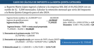 Ingreso bruto sueldos: S/. (5,500.00*11)= 60,500.00
Ingreso de gratificaciones: 10,990.83
Ingreso brutos 2024: S/. 71,490.83
Ingresos brutos – 7UIT = renta anual proyectada
71,490,83 – 36,050 = 35,440,83
1. Descuento en la primera escala: 5UIT*8%
25,750*8% = 2,060.00
2. Descuento en la segunda escala: por exceso de 5UIT y hasta 20UIT=14%
(35,440,83 – 25750)= 9,690.83*14%= 1,356,72
3. Retención anual: S/. = 2,060.00 + 1,356.72.00 = 3,416.71.00
5. Retención mensual = S/. 310.60
a. Ruperto Marin López ingresó a laborar a la empresa SOL SAC el 01/02/2024 con un
sueldo de S/. 5,500 mensuales. Calcular la retención mensual que sería del Impuesto
a la Renta Quinta Categoría para el año 2024 .
CASOS DE CÁLCULO DE IMPUESTO A LA RENTA QUINTA CATEGORÍA
Gratificación:
Julio: 4583.33+ (4583.33*9% )= 4,99
Diciembre: 5.500 + 9% (5,500) =5,9
 
