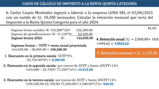 Ingreso bruto sueldos: S/. (10,200*12)= 122,400.00
Ingreso de gratificaciones: S/. 11,118*2= 22,236.00
Ingreso brutos 2024: S/. 144,636.00
Ingresos brutos – 7UIT = renta anual proyectada
144,636.00 – 36,050.00 = 108,586.00
1. Descuento en la primera escala: 5UIT*8%
25,750.00*8% = 2,060.00
2. Descuento en la segunda escala: por exceso de 5UIT y hasta 20UIT=14%
(103,000 – 25,750)= 77,250*14%= 10,815.00
4. Retención anual: S/. = 2,060,00+ 10,81
+949.62 = 13824.62
5. Retención mensual = S/. 1,152.00
CASOS DE CÁLCULO DE IMPUESTO A LA RENTA QUINTA CATEGORÍA
84,236
3. Descuento en la tercera escala: por exceso de 5UIT y hasta 20UIT=14%
(108,586.00-25,750.00-77,250.00)= 5,586.00*17%= 949.62
b. Carlos Carpio Menéndez ingresó a laborar a la empresa LUNA SRL el 03/06/2021
con un sueldo de S/. 10,200 mensuales. Calcular la retención mensual que sería del
Impuesto a la Renta Quinta Categoría para el año 2024.
 