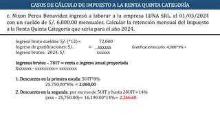 CASOS DE CÁLCULO DE IMPUESTO A LA RENTA QUINTA CATEGORÍA
Ingreso bruto sueldos: S/. (*12)= 72,000
Ingreso de gratificaciones: S/. = xxxxxx
Ingreso brutos: 2024: S/. xxxxxx
Ingresos brutos – 7UIT = renta o ingreso anual proyectada
Xxxxxxx - xxxxxxxxx= xxxxxxxx
1. Descuento en la primera escala: 5UIT*8%
25,750.00*8% = 2,060,00
2. Descuento en la segunda: por exceso de 5UIT y hasta 20UIT=14%
(xxx – 25,750.00)= 16,190.00*14%= 2,266.60
c. Nixon Perea Benavidez ingresó a laborar a la empresa LUNA SRL. el 01/03/2024
con un sueldo de S/. 6,000.00 mensuales. Calcular la retención mensual del Impuesto
a la Renta Quinta Categoría que sería para el año 2024.
Gratificaciones julio: 4,000*9% =
 
