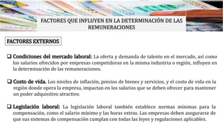 FACTORES QUE INFLUYEN EN LA DETERMINACIÓN DE LAS
REMUNERACIONES
FACTORES EXTERNOS
 Condiciones del mercado laboral: La oferta y demanda de talento en el mercado, así como
los salarios ofrecidos por empresas competidoras en la misma industria o región, influyen en
la determinación de las remuneraciones.
 Costo de vida. Los niveles de inflación, precios de bienes y servicios, y el costo de vida en la
región donde opera la empresa, impactan en los salarios que se deben ofrecer para mantener
un poder adquisitivo atractivo.
 Legislación laboral: La legislación laboral también establece normas mínimas para la
compensación, como el salario mínimo y las horas extras. Las empresas deben asegurarse de
que sus sistemas de compensación cumplan con todas las leyes y regulaciones aplicables.
 