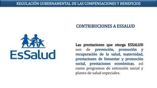 Las prestaciones que otorga ESSALUD
son de prevención, promoción y
recuperación de la salud, maternidad,
prestaciones de bienestar y promoción
social, prestaciones económicas, así
como programas de extensión social y
planes de salud especiales.
REGULACIÓN GUBERNAMENTAL DE LAS COMPENSACIONES Y BENEFICIOS
CONTRIBUCIONES A ESSALUD
 