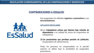 Son asegurados los afiliados regulares o potestativos y sus
derechohabientes.
AFILIADOS REGULARES
 Los trabajadores activos que laboran bajo relación de
dependencia o en calidad de socios de cooperativa de
trabajadores
 Los pensionistas que perciban pensión de jubilación,
incapacidad o de sobrevivencia.
Todas las personas no comprendidas en el párrafo
anterior se afilian bajo la modalidad de asegurados
potestativos.
CONTRIBUCIONES A ESSALUD
REGULACIÓN GUBERNAMENTAL DE LAS COMPENSACIONES Y BENEFICIOS
 