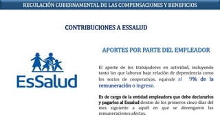APORTES POR PARTE DEL EMPLEADOR
El aporte de los trabajadores en actividad, incluyendo
tanto los que laboran bajo relación de dependencia como
los socios de cooperativas, equivale al 9% de la
remuneración o ingreso.
Es de cargo de la entidad empleadora que debe declararlos
y pagarlos al Essalud dentro de los primeros cinco días del
mes siguiente a aquél en que se devengaron las
remuneraciones afectas.
CONTRIBUCIONES A ESSALUD
REGULACIÓN GUBERNAMENTAL DE LAS COMPENSACIONES Y BENEFICIOS
 