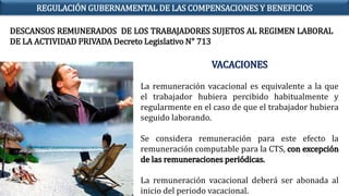 DESCANSOS REMUNERADOS DE LOS TRABAJADORES SUJETOS AL REGIMEN LABORAL
DE LA ACTIVIDAD PRIVADA Decreto Legislativo N° 713
VACACIONES
La remuneración vacacional es equivalente a la que
el trabajador hubiera percibido habitualmente y
regularmente en el caso de que el trabajador hubiera
seguido laborando.
Se considera remuneración para este efecto la
remuneración computable para la CTS, con excepción
de las remuneraciones periódicas.
La remuneración vacacional deberá ser abonada al
inicio del periodo vacacional.
REGULACIÓN GUBERNAMENTAL DE LAS COMPENSACIONES Y BENEFICIOS
 