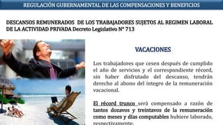 VACACIONES
Los trabajadores que cesen después de cumplido
el año de servicios y el correspondiente récord,
sin haber disfrutado del descanso, tendrán
derecho al abono del íntegro de la remuneración
vacacional.
El récord trunco será compensado a razón de
tantos dozavos y treintavos de la remuneración
como meses y días computables hubiere laborado,
DESCANSOS REMUNERADOS DE LOS TRABAJADORES SUJETOS AL REGIMEN LABORAL
DE LA ACTIVIDAD PRIVADA Decreto Legislativo N° 713
REGULACIÓN GUBERNAMENTAL DE LAS COMPENSACIONES Y BENEFICIOS
 