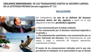 VACACIONES
Los trabajadores, en caso de no disfrutar del descanso
vacacional dentro del año siguiente a aquél en el que
adquieren el derecho, percibirán lo siguiente:
a) Una remuneración por el trabajo realizado;
b) Una remuneración por el descanso vacacional adquirido y
no gozado; y,
c) Una indemnización equivalente a una remuneración por no
haber disfrutado del descanso. Esta indemnización no está
sujeta a pago o retención de ninguna aportación,
contribución o tributo.
El monto de las remuneraciones indicadas será la que esta
percibiendo el trabajador en la oportunidad en que se efectúe
DESCANSOS REMUNERADOS DE LOS TRABAJADORES SUJETOS AL REGIMEN LABORAL
DE LA ACTIVIDAD PRIVADA Decreto Legislativo N° 713
 