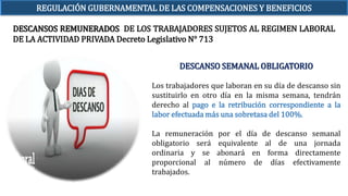 DESCANSO SEMANAL OBLIGATORIO
Los trabajadores que laboran en su día de descanso sin
sustituirlo en otro día en la misma semana, tendrán
derecho al pago e la retribución correspondiente a la
labor efectuada más una sobretasa del 100%.
La remuneración por el día de descanso semanal
obligatorio será equivalente al de una jornada
ordinaria y se abonará en forma directamente
proporcional al número de días efectivamente
trabajados.
DESCANSOS REMUNERADOS DE LOS TRABAJADORES SUJETOS AL REGIMEN LABORAL
DE LA ACTIVIDAD PRIVADA Decreto Legislativo N° 713
REGULACIÓN GUBERNAMENTAL DE LAS COMPENSACIONES Y BENEFICIOS
 