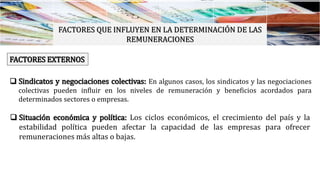 FACTORES QUE INFLUYEN EN LA DETERMINACIÓN DE LAS
REMUNERACIONES
FACTORES EXTERNOS
 Sindicatos y negociaciones colectivas: En algunos casos, los sindicatos y las negociaciones
colectivas pueden influir en los niveles de remuneración y beneficios acordados para
determinados sectores o empresas.
 Situación económica y política: Los ciclos económicos, el crecimiento del país y la
estabilidad política pueden afectar la capacidad de las empresas para ofrecer
remuneraciones más altas o bajas.
 
