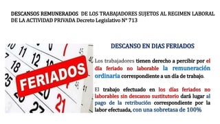 DESCANSO EN DIAS FERIADOS
Los trabajadores tienen derecho a percibir por el
día feriado no laborable la remuneración
ordinaria correspondiente a un día de trabajo.
El trabajo efectuado en los días feriados no
laborables sin descanso sustitutorio dará lugar al
pago de la retribución correspondiente por la
labor efectuada, con una sobretasa de 100%
DESCANSOS REMUNERADOS DE LOS TRABAJADORES SUJETOS AL REGIMEN LABORAL
DE LA ACTIVIDAD PRIVADA Decreto Legislativo N° 713
 