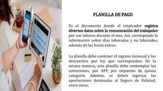PLANILLA DE PAGO
Es el documento donde el empleador registra
diversos datos sobre la remuneración del trabajador
por sus labores durante el mes. Así, corresponde la
información sobre días laborados y no laborados,
además de las horas extras.
La planilla debe contener el ingreso mensual y los
descuentos por ley que correspondan. De la
misma manera, esta planilla debe contemplar las
retenciones, por AFP, por impuesto de quinta
categoría. Además, se deben ingresar las
aportaciones destinadas al Seguro de EsSalud,
entre otros.
 