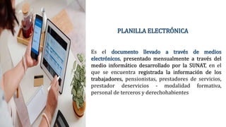 PLANILLA ELECTRÓNICA
Es el documento llevado a través de medios
electrónicos, presentado mensualmente a través del
medio informático desarrollado por la SUNAT, en el
que se encuentra registrada la información de los
trabajadores, pensionistas, prestadores de servicios,
prestador deservicios - modalidad formativa,
personal de terceros y derechohabientes
 
