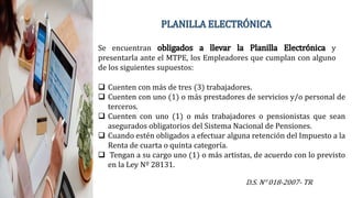 PLANILLA ELECTRÓNICA
Se encuentran obligados a llevar la Planilla Electrónica y
presentarla ante el MTPE, los Empleadores que cumplan con alguno
de los siguientes supuestos:
 Cuenten con más de tres (3) trabajadores.
 Cuenten con uno (1) o más prestadores de servicios y/o personal de
terceros.
 Cuenten con uno (1) o más trabajadores o pensionistas que sean
asegurados obligatorios del Sistema Nacional de Pensiones.
 Cuando estén obligados a efectuar alguna retención del Impuesto a la
Renta de cuarta o quinta categoría.
 Tengan a su cargo uno (1) o más artistas, de acuerdo con lo previsto
en la Ley Nº 28131.
D.S. N° 018-2007- TR
 