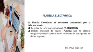 PLANILLA ELECTRÓNICA
D.S. N° 015-2010- TR
La Planilla Electrónica se encuentra conformada por la
información del:
 Registro de Información Laboral (T-REGISTRO)
 Planilla Mensual de Pagos (PLAME) que se elabora
obligatoriamente a partir de la información consignada en
dicho registro.
 