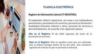 PLANILLA ELECTRÓNICA
Registro de Información Laboral (T-REGISTRO).
El empleador deberá registrarse, así como a sus trabajadores,
pensionistas, prestadores de servicios, personal en formación -
modalidad formativa laboral y otros, personal de terceros y
derechohabientes, de acuerdo a los siguientes plazos:
Alta en el Registro: El día hábil siguiente del inicio de la
prestación de servicios.
Baja en el Registro: Sólo en aquellos casos que sea solicitado,
ésta se deberá entregar dentro de los dos (02) días calendario
siguiente de la fecha en que se presentó la solicitud.
 