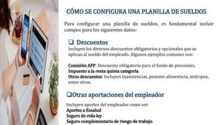CÓMO SE CONFIGURA UNA PLANILLA DE SUELDOS
Para configurar una planilla de sueldos, es fundamental incluir
campos para los siguientes datos:
 Descuentos
Incluyen los diversos descuentos obligatorios y opcionales que se
aplican al sueldo del empleado. Algunos ejemplos comunes son:
Comisión AFP: Descuento obligatorio para el fondo de pensiones.
Impuesto a la renta quinta categoría.
Otros descuentos: Incluyen inasistencias, pensión alimenticia, anticipos,
entre otros.
Otras aportaciones del empleador
Incluyen aportes del empleador como ser:
Aportes a Essalud
Seguro de vida ley
Seguro complementario de riesgo de trabajo
 