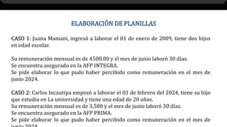 ELABORACIÓN DE PLANILLAS
CASO 1: Juana Mamani, ingresó a laborar el 01 de enero de 2009, tiene dos hijos
en edad escolar.
Su remuneración mensual es de 4500.00 y el mes de junio laboró 30 días.
Se encuentra asegurado en la AFP INTEGRA.
Se pide elaborar lo que pudo haber percibido como remuneración en el mes de
junio 2024.
CASO 2: Carlos Incautipa empezó a laborar el 01 de febrero del 2024, tiene su hijo
que estudia en La universidad y tiene una edad de 20 años.
Su remuneración mensual es de 3,500 y el mes de junio laboró 30 días.
Se encuentra asegurado en la AFP PRIMA.
Se pide elaborar lo que pudo haber percibido como remuneración en el mes de
 