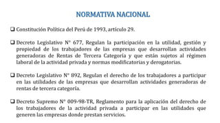 NORMATIVA NACIONAL
 Constitución Política del Perú de 1993, artículo 29.
 Decreto Legislativo N° 677, Regulan la participación en la utilidad, gestión y
propiedad de los trabajadores de las empresas que desarrollan actividades
generadoras de Rentas de Tercera Categoría y que están sujetos al régimen
laboral de la actividad privada y normas modificatorias y derogatorias.
 Decreto Legislativo N° 892, Regulan el derecho de los trabajadores a participar
en las utilidades de las empresas que desarrollan actividades generadoras de
rentas de tercera categoría.
 Decreto Supremo N° 009-98-TR, Reglamento para la aplicación del derecho de
los trabajadores de la actividad privada a participar en las utilidades que
generen las empresas donde prestan servicios.
 