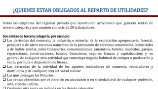 ¿QUIENES ESTAN OBLIGADOS AL REPARTO DE UTILIDADES?
Todas las empresas del régimen privado que desarrollen actividades que generan rentas de
tercera categoría y que cuenten con más de 20 trabajadores.
Son rentas de tercera categoría, por ejemplo:
 Las derivadas del comercio, la industria o minería; de la explotación agropecuaria, forestal,
pesquera o de otros recursos naturales; de la prestación de servicios comerciales, industriales
o de índole similar, como transportes, comunicaciones, sanatorios, hoteles, depósitos, garajes,
reparaciones, construcciones, bancos, financieras, seguros, fianzas y capitalización; y, en
general, de cualquier otra actividad que constituya negocio habitual de compra o producción y
venta, permuta o disposición de bienes.
 Las derivadas de la actividad de los agentes mediadores de comercio, rematadores y
martilleros y de cualquier otra actividad similar.
 Las que obtengan los Notarios.
 Las rentas obtenidas por el ejercicio en asociación o en sociedad civil de cualquier profesión,
arte, ciencia u oficio.
 