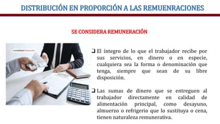 DISTRIBUCIÓN EN PROPORCIÓN A LAS REMUENRACIONES
SE CONSIDERA REMUNERACIÓN
 El íntegro de lo que el trabajador recibe por
sus servicios, en dinero o en especie,
cualquiera sea la forma o denominación que
tenga, siempre que sean de su libre
disposición.
 Las sumas de dinero que se entreguen al
trabajador directamente en calidad de
alimentación principal, como desayuno,
almuerzo o refrigerio que lo sustituya o cena,
tienen naturaleza remunerativa.
 