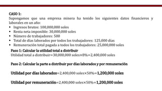 CASO 1:
Supongamos que una empresa minera ha tenido los siguientes datos financieros y
laborales en un año:
 Ingresos brutos: 100,000,000 soles
 Renta neta imponible: 30,000,000 soles
 Número de trabajadores: 500
 Total de días laborados por todos los trabajadores: 125,000 días
 Remuneración total pagada a todos los trabajadores: 25,000,000 soles
Paso 1: Calcular la utilidad total a distribuir
Utilidad total a distribuir=30,000,000 soles×8%=2,400,000 soles
Paso 2: Calcular la parte a distribuir por días laborados y por remuneración
Utilidad por días laborados=2,400,000 soles×50%=1,200,000 soles
Utilidad por remuneración=2,400,000 soles×50%=1,200,000 soles
 
