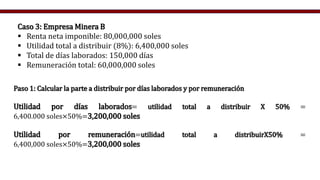 Paso 1: Calcular la parte a distribuir por días laborados y por remuneración
Utilidad por días laborados= utilidad total a distribuir X 50% =
6,400.000 soles×50%=3,200,000 soles
Utilidad por remuneración=utilidad total a distribuirX50% =
6,400,000 soles×50%=3,200,000 soles
Caso 3: Empresa Minera B
 Renta neta imponible: 80,000,000 soles
 Utilidad total a distribuir (8%): 6,400,000 soles
 Total de días laborados: 150,000 días
 Remuneración total: 60,000,000 soles
 