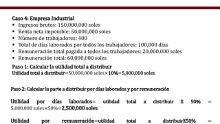 Paso 2: Calcular la parte a distribuir por días laborados y por remuneración
Utilidad por días laborados= utilidad total a distribuir X 50% =
5,000,000 soles×50%=2,500,000 soles
Utilidad por remuneración=utilidad total a distribuirX50% =
Caso 4: Empresa Industrial
 Ingresos brutos: 150,000,000 soles
 Renta neta imponible: 50,000,000 soles
 Número de trabajadores: 400
 Total de días laborados por todos los trabajadores: 100,000 días
 Remuneración total pagada a todos los trabajadores: 20,000,000 soles
 Remuneración total: 60,000,000 soles
Paso 1: Calcular la utilidad total a distribuir
Utilidad total a distribuir=50,000,000 soles×10%=5,000,000 soles
 