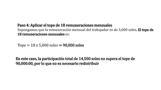 Paso 4: Aplicar el tope de 18 remuneraciones mensuales
Supongamos que la remuneración mensual del trabajador es de 5,000 soles. El tope de
18 remuneraciones mensuales es:
Tope = 18 x 5,000 soles = 90,000 soles
En este caso, la participación total de 14,500 soles no supera el tope de
90,000.00, por lo que no es necesario redistribuir
 