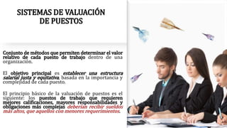 SISTEMAS DE VALUACIÓN
DE PUESTOS
Conjunto de métodos que permiten determinar el valor
relativo de cada puesto de trabajo dentro de una
organización.
El objetivo principal es establecer una estructura
salarial justa y equitativa, basada en la importancia y
complejidad de cada puesto.
El principio básico de la valuación de puestos es el
siguiente: los puestos de trabajo que requieren
mejores calificaciones, mayores responsabilidades y
obligaciones más complejas deberían recibir sueldos
más altos, que aquellos con menores requerimientos.
 