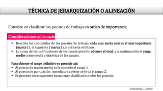 Consiste en clasificar los puestos de trabajo en orden de importancia
Consideraciones adicionales:
 Descrito los contenidos de los puestos de trabajo, cada juez anota cuál es el más importante
(marca 1), el siguiente ( marca 2), y así hasta el último.
 La suma de las calificaciones de los jueces permite obtener el total, y a continuación el rango
medio como media aritmética de los rangos.
Para obtener el rango definitivo se procede así:
 Al puesto de menor media se le concede el rango 1
 Al puesto de puntuación inmediato superior se le da el rango 2.
 Se procede sucesivamente hasta tener clasificados todos los puestos.
Echevarría, J. (2004)
TÉCNICA DE JERARQUIZACIÓN O ALINEACIÓN
 