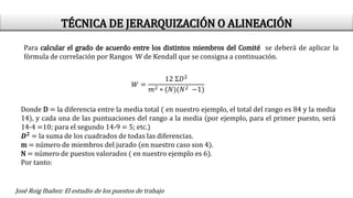 Para calcular el grado de acuerdo entre los distintos miembros del Comité se deberá de aplicar la
fórmula de correlación por Rangos W de Kendall que se consigna a continuación.
𝑊 =
12 Ʃ𝐷2
𝑚2 ∗ (𝑁)(𝑁2 −1)
Donde D = la diferencia entre la media total ( en nuestro ejemplo, el total del rango es 84 y la media
14), y cada una de las puntuaciones del rango a la media (por ejemplo, para el primer puesto, será
14-4 =10; para el segundo 14-9 = 5; etc.)
𝑫𝟐
= la suma de los cuadrados de todas las diferencias.
m = número de miembros del jurado (en nuestro caso son 4).
N = número de puestos valorados ( en nuestro ejemplo es 6).
Por tanto:
José Roig Ibañez: El estudio de los puestos de trabajo
TÉCNICA DE JERARQUIZACIÓN O ALINEACIÓN
 