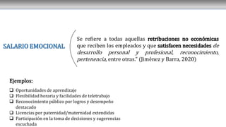 SALARIO EMOCIONAL
Se refiere a todas aquellas retribuciones no económicas
que reciben los empleados y que satisfacen necesidades de
desarrollo personal y profesional, reconocimiento,
pertenencia, entre otras." (Jiménez y Barra, 2020)
Ejemplos:
 Oportunidades de aprendizaje
 Flexibilidad horaria y facilidades de teletrabajo
 Reconocimiento público por logros y desempeño
destacado
 Licencias por paternidad/maternidad extendidas
 Participación en la toma de decisiones y sugerencias
escuchada
 