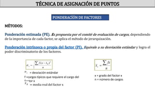 MÉTODOS:
Ponderación estimada (PE). Es propuesta por el comité de evaluación de cargos, dependiendo
de la importancia de cada factor, se aplica el método de jerarquización.
Ponderación intrínseca o propia del factor (PI). Equivale a su desviación estándar y logra el
poder discriminatorio de los factores.
= desviación estándar
f =cargos típicos que requiere el cargo del
Factor x
= media real del factor x
x = grado del factor x
n = número de cargos
TÉCNICA DE ASIGNACIÓN DE PUNTOS
PONDERACÍÓN DE FACTORES
 