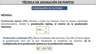 MÉTODOS:
Ponderación óptima (PO). Permite a todos los factores tener la misma capacidad
discriminatoria, siendo la ponderación óptima, el inverso de la ponderación
intrínseca
Ponderación combinada (PC). Busca resultados más precisos. Con ello se busca lograr
la ponderación real con la que finalmente se ponderan los factores. Es la
multiplicación de la ponderación óptima por la ponderación estimada.
TÉCNICA DE ASIGNACIÓN DE PUNTOS
PONDERACÍÓN DE FACTORES
 