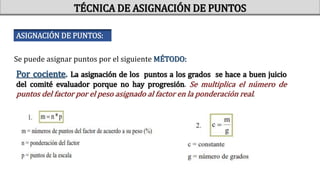 Por cociente. La asignación de los puntos a los grados se hace a buen juicio
del comité evaluador porque no hay progresión. Se multiplica el número de
puntos del factor por el peso asignado al factor en la ponderación real.
TÉCNICA DE ASIGNACIÓN DE PUNTOS
ASIGNACIÓN DE PUNTOS:
Se puede asignar puntos por el siguiente MÉTODO:
 
