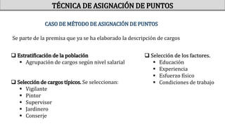 CASO DE MÉTODO DE ASIGNACIÓN DE PUNTOS
Se parte de la premisa que ya se ha elaborado la descripción de cargos
 Estratificación de la población
 Agrupación de cargos según nivel salarial
 Selección de cargos típicos. Se seleccionan:
 Vigilante
 Pintor
 Supervisor
 Jardinero
 Conserje
 Selección de los factores.
 Educación
 Experiencia
 Esfuerzo físico
 Condiciones de trabajo
TÉCNICA DE ASIGNACIÓN DE PUNTOS
 