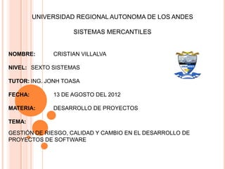 UNIVERSIDAD REGIONAL AUTONOMA DE LOS ANDES

                    SISTEMAS MERCANTILES


NOMBRE:       CRISTIAN VILLALVA

NIVEL: SEXTO SISTEMAS

TUTOR: ING. JONH TOASA

FECHA:        13 DE AGOSTO DEL 2012

MATERIA:      DESARROLLO DE PROYECTOS

TEMA:

GESTIÓN DE RIESGO, CALIDAD Y CAMBIO EN EL DESARROLLO DE
PROYECTOS DE SOFTWARE
 